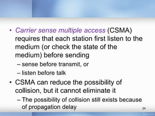• Carrier sense multiple access (CSMA) 
requires that each station first listen to the 
medium (or check the state of the 
medium) before sending 
– sense before transmit, or 
– listen before talk 
• CSMA can reduce the possibility of 
collision, but it cannot eliminate it 
– The possibility of collision still exists because 
of propagation delay 24 
 