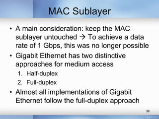 MAC Sublayer 
• A main consideration: keep the MAC 
sublayer untouched  To achieve a data 
rate of 1 Gbps, this was no longer possible 
• Gigabit Ethernet has two distinctive 
approaches for medium access 
1. Half-duplex 
2. Full-duplex 
• Almost all implementations of Gigabit 
Ethernet follow the full-duplex approach 
39 
 