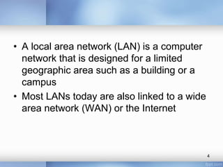 • A local area network (LAN) is a computer 
network that is designed for a limited 
geographic area such as a building or a 
campus 
• Most LANs today are also linked to a wide 
area network (WAN) or the Internet 
4 
 