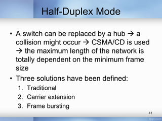 Half-Duplex Mode 
• A switch can be replaced by a hub  a 
collision might occur  CSMA/CD is used 
 the maximum length of the network is 
totally dependent on the minimum frame 
size 
• Three solutions have been defined: 
1. Traditional 
2. Carrier extension 
3. Frame bursting 
41 
 