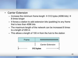 • Carrier Extension 
– Increase the minimum frame length  512 bytes (4096 bits)  
8 times longer 
– It forces a station to add extension bits (padding) to any frame 
that is less than 4096 bits 
– The maximum length of the network can be increased 8 times 
to a length of 200 m 
– This allows a length of 100 m from the hub to the station 
43 
Frame RRRRRRRRRRRRR 
Carrier Extension 
512 bytes 
 