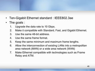 • Ten-Gigabit Ethernet standard : IEEE802.3ae 
• The goals : 
1. Upgrade the data rate to 10 Gbps. 
2. Make it compatible with Standard, Fast, and Gigabit Ethernet. 
3. Use the same 48-bit address. 
4. Use the same frame format. 
5. Keep the same minimum and maximum frame lengths. 
6. Allow the interconnection of existing LANs into a metropolitan 
area network (MAN) or a wide area network (WAN) 
7. Make Ethernet compatible with technologies such as Frame 
Relay and ATM. 
48 
 