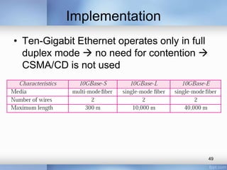 Implementation 
• Ten-Gigabit Ethernet operates only in full 
duplex mode  no need for contention  
CSMA/CD is not used 
49 
