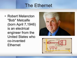 The Ethernet 
• Robert Melancton 
"Bob" Metcalfe 
(born April 7,1946) 
is an electrical 
engineer from the 
United States who 
co-invented 
Ethernet 
7 
 