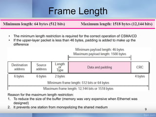 Frame Length 
• The minimum length restriction is required for the correct operation of CSMA/CD 
• If the upper-layer packet is less than 46 bytes, padding is added to make up the 
difference 
Reason for the maximum length restriction: 
1. To reduce the size of the buffer (memory was very expensive when Ethernet was 
designed) 
2. It prevents one station from monopolizing the shared medium 
9 
 