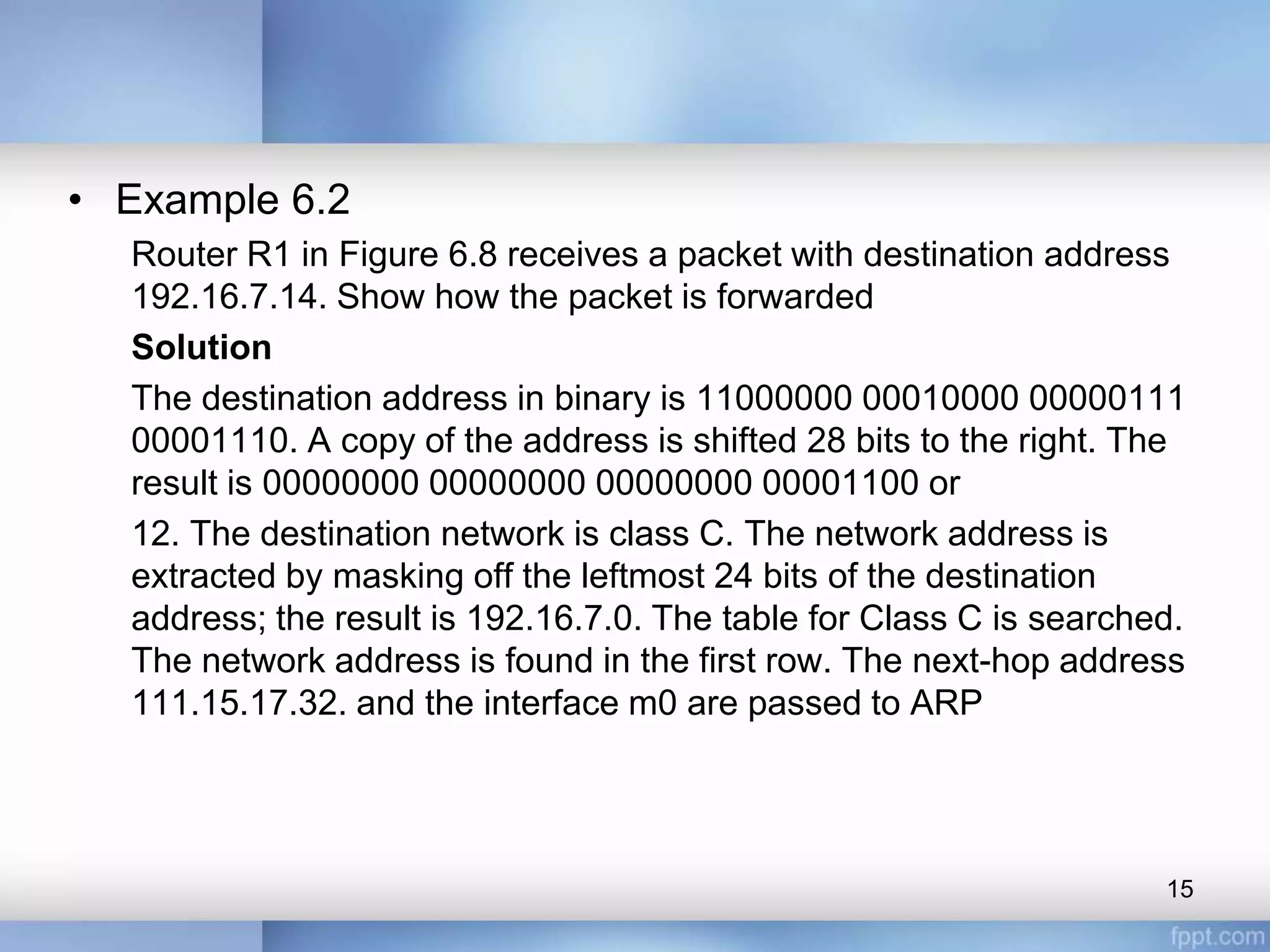 • Example 6.2
Router R1 in Figure 6.8 receives a packet with destination address
192.16.7.14. Show how the packet is forwarded
Solution
The destination address in binary is 11000000 00010000 00000111
00001110. A copy of the address is shifted 28 bits to the right. The
result is 00000000 00000000 00000000 00001100 or
12. The destination network is class C. The network address is
extracted by masking off the leftmost 24 bits of the destination
address; the result is 192.16.7.0. The table for Class C is searched.
The network address is found in the first row. The next-hop address
111.15.17.32. and the interface m0 are passed to ARP
15
 