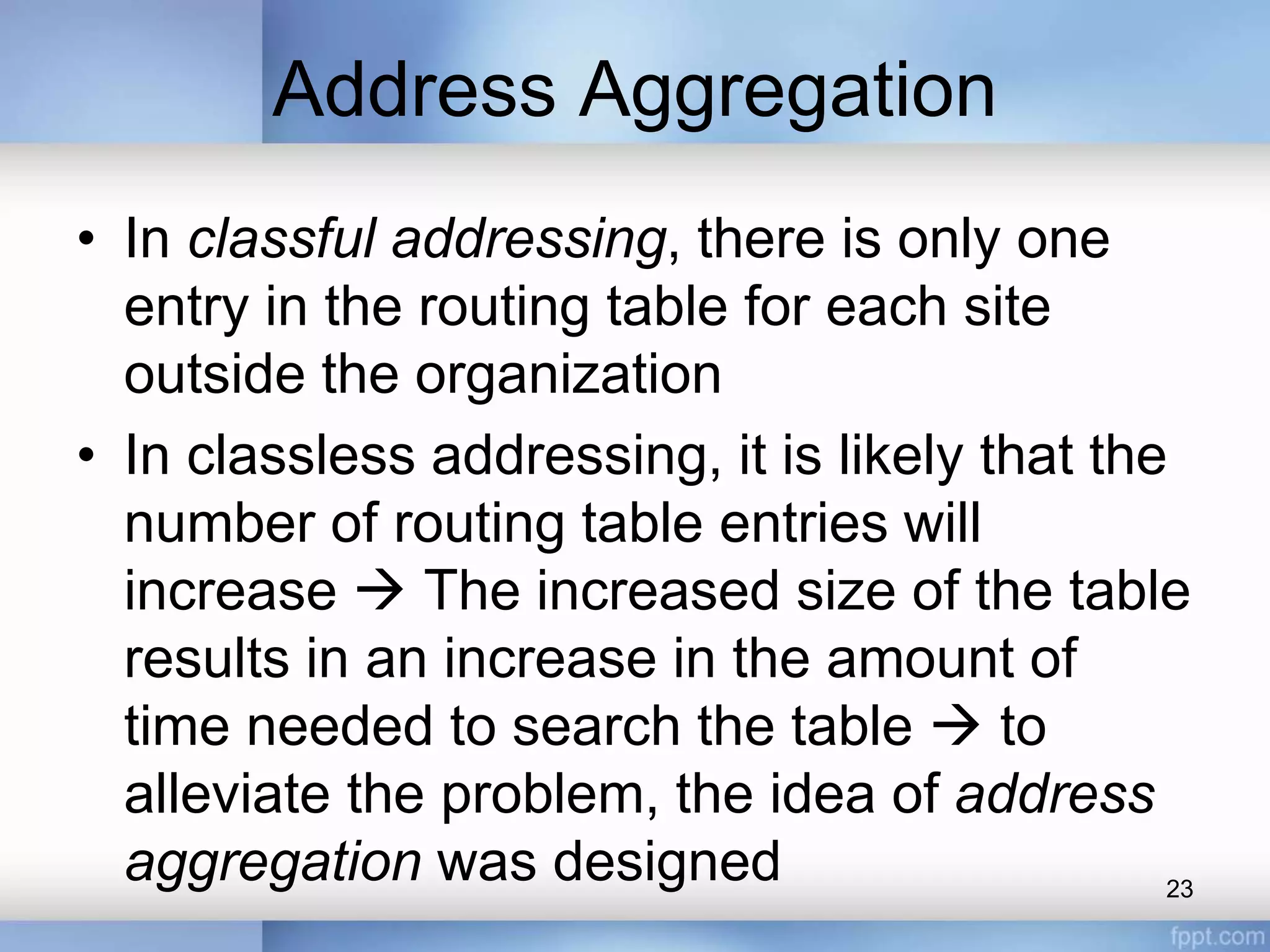 Address Aggregation
• In classful addressing, there is only one
entry in the routing table for each site
outside the organization
• In classless addressing, it is likely that the
number of routing table entries will
increase  The increased size of the table
results in an increase in the amount of
time needed to search the table  to
alleviate the problem, the idea of address
aggregation was designed 23
 