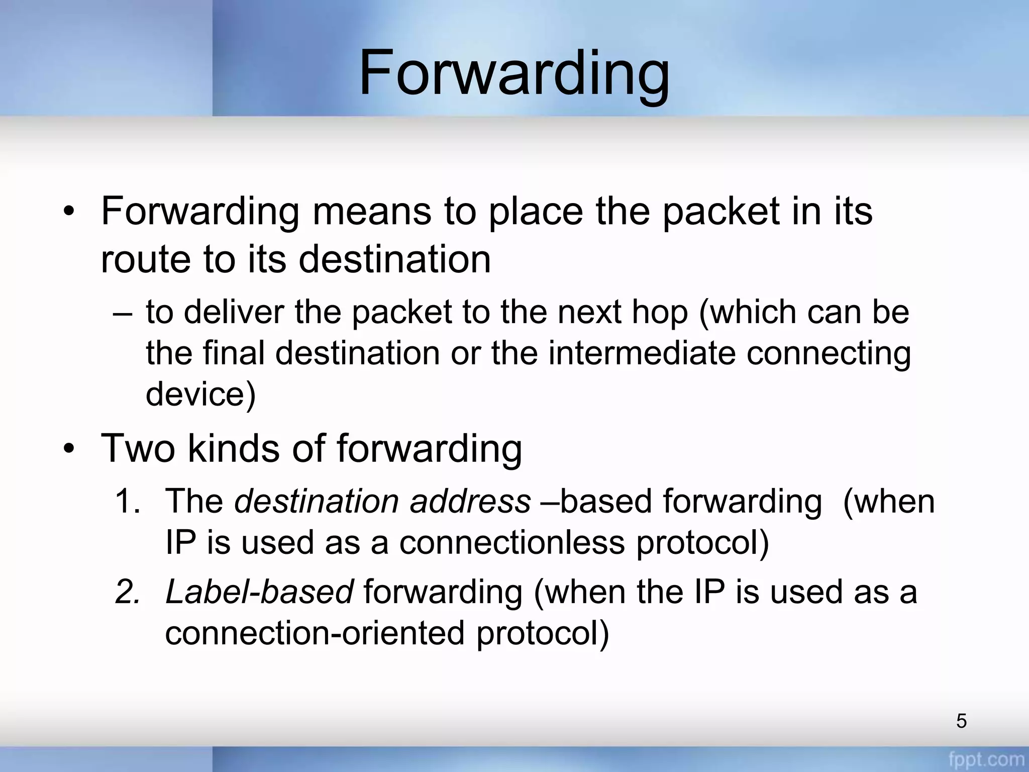 Forwarding
• Forwarding means to place the packet in its
route to its destination
– to deliver the packet to the next hop (which can be
the final destination or the intermediate connecting
device)
• Two kinds of forwarding
1. The destination address –based forwarding (when
IP is used as a connectionless protocol)
2. Label-based forwarding (when the IP is used as a
connection-oriented protocol)
5
 