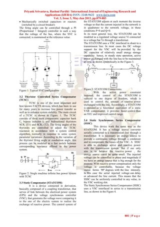 Priyank Srivastava, Rashmi Pardhi / International Journal of Engineering Research and
Applications (IJERA) ISSN: 2248-9622 www.ijera.com
Vol. 3, Issue 3, May-Jun 2013, pp.879-883
881 | P a g e
 Mechanically switched capacitors or reactors
(switched by a circuit breaker).
The firing angle can be controlled through a PI
(Proportional + Integral) controller in such a way
that the voltage of the bus, where the SVC is
connected, is maintained at the reference value.
Figure 1: Typical SVC configuration
3.2 Thyristor Controlled Series Compensator
(TCSC)
TCSC is one of the most important and
best known FACTS devices, which has been in use
for many years to increase line power transfer as
well as to enhance system stability. The main circuit
of a TCSC is shown in Figure. 1. The TCSC
consists of three main components: capacitor bank
C, bypass inductor L and bidirectional thyristors
SCR1 (T1) and SCR2 (T2). The firing angles of the
thyristors are controlled to adjust the TCSC
reactance in accordance with a system control
algorithm, normally in response to some system
parameter variations. According to the variation of
the thyristor firing angle or conduction angle, this
process can be modeled as a fast switch between
corresponding reactance offered to the power
system.
Figure 2: Single machine infinite bus power system
with TCSC
3.3 Static Compensator (STATCOM)
It is a device connected in derivation,
basically composed of a coupling transformer, that
serves of link between the electrical power system
(EPS) and the voltage synchronous controller
(VSC), that generates the voltage wave comparing it
to the one of the electric system to realize the
exchange of reactive power. The control system of
the STATCOM adjusts at each moment the inverse
voltage so that the current injected in the network is
in quadrature to the network voltage, in these
conditions P=0 and Q=0.
In its most general way, the STATCOM can be
modeled as a regulated voltage source Vi connected
to a voltage bar Vs through a transformer.
The STATCOM uses a VSC interfaced in shunt to a
transmission line. In most cases the DC voltage
support for the VSC will be provided by the
DC capacitor of relatively small energy storage
capability hence, in steady state operation, active
power exchanged with the line has to be maintained
at zero, as shown symbolically in the Figure 3.
Figure 3: STATCOM Connections.
With the active power constraint
imposed, the control of the STATCOM is
reduced to one degree of freedom, which is
used to control the amount of reactive power
exchanged with the line. Accordingly, a STATCOM
is operated as a functional equivalent of a static
VAR compensator; it provides faster control than
an SVC and improved control range.
3.4 Static Synchronous Series Compensator
(SSSC)
This device work the same way as the
STATCOM. It has a voltage source converter
serially connected to a transmission line through a
transformer. It is necessary an energy source to
provide a continuous voltage through a condenser
and to compensate the losses of the VSC. A SSSC
is able to exchange active and reactive power
with the transmission system. But if our only
aim is to balance the reactive power , the
energy source could be quite small. The injected
voltage can be controlled in phase and magnitude if
we have an energy source that is big enough for the
purpose. With reactive power compensation only the
voltage is controllable, because the voltage
vector forms 90º degrees with the line intensity.
In this case the serial injected voltage can delay
or advanced the line current. This means that the
SSSC can be uniformly controlled in any value, in
the VSC working slot.
The Static Synchronous Series Compensator (SSSC)
uses a VSC interfaced in series to a transmission
line, as shown in the Figure 4.
 