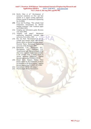Amit V. Paratwar, D.B Hulwan / International Journal of Engineering Research and
Applications (IJERA) ISSN: 2248-9622 www.ijera.com
Vol. 3, Issue 4, Jul-Aug 2013, pp.892-902
902 | P a g e
[14] Hai-bo Chen et al,” Development of
numerical simulation on flow and heat
transfer in ic engine cooling application,
Chinese journal of mechanical engineering
No.10 [2008]
[15] H.zao and N.collings, “The cylinder head
temperature measurement by thermal
imaging technique” SAE Technical paper
no.912404 [1991]
[16] Templug user information guide, Revision
3.0,[ April 2004]
[17] “Engines web pages”, Mechanical
engineering department colorado state
university, Fort collins. 2006
[18] Hee Jun Park “Development of an in-
cylinder heat transfer model with variable
density effects on thermal boundary layers”
Doctoral Thesis, Mechanical Engineering
university of the Michigan, 2009
[19] Rakopoulos C.D., Rakopoulos D.C.,
Mavropoulos G.C., Giakoumis E.G.
“Experimental and theoretical study of the
short term response temperature transients
in the cylinder walls a diesel engine at
various operating conditions” Applied
thermal engineering 24 (2004) 679-702
[20] Ghojel Jamil, Honnery Damon “Heat
release model for the combustion of diesel
oil emulsions in DI diesel engines” Applied
thermal engineering 25 (2005) 2072-2085
[21] Tutorials on CFD by ‘CD Adapco’
[22] Thermocouple theory ‘Pyromation’.
 