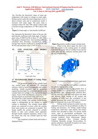 Amit V. Paratwar, D.B Hulwan / International Journal of Engineering Research and
Applications (IJERA) ISSN: 2248-9622 www.ijera.com
Vol. 3, Issue 4, Jul-Aug 2013, pp.892-902
894 | P a g e
Fig .Provides the theoretical values of mean gas
temperature with respect to change in crank angle.
During suction stroke the mean temperature of air is
about constant value and in compression stroke it
increases with crank angle. The peak value is
reached at about 20° after TDC which is about 2700
k and the average temperature of T-ϴ is about 2780
k:
Figure 3. Crank angle vs. heat transfer coefficient
Fig. represents the theoretical values of the gas side
heat transfer coefficient with crank angle. It reaches
peak value of 3000 W/m2
K at about 15° after TDC.
The graph is obtained from heat transfer coefficient
calculated from Woschnis correlation in which
average heat transfer coefficient is found to be 600
W/m2
k and maximum value is 3587 W/m2
k.
IV. CFD ANALYSIS AND MODEL
SETUP
3.1 Three-Dimension Model of Cooling Water
Jacket.
The geometric model of the cylinder head
was created using the software 3D modeling
software, which is useful in component and surface
modeling, virtual assembly, and in generating
engineering drawings The component studied is one
cylinder head of 6 cylinder in line high power diesel
engine. Some of the characteristics properties of the
invested engine are presented in the table below.
The engine has a split structure, namely one cylinder
head for one cylinder. The cooling system of this
engine is distinguished by the manner in which
coolant is distributed. The cylinder block water
jackets are connected in series, while the cylinder
head water jackets are connected in parallel. This
design enables the coolant collected in cylinder
blocks to enter each cylinder head separately
through transfer channels separately, which is also
the reason why only one cylinder head has been
investigated
The completed cylinder head solid model is
displayed below
.
Figure 4 geometric model of single cylinder head.
Where in the above figure the inlet is the
inlet for coolant in the cooling jacket of cylinder
head from the pump inlet of coolant circuit and the
outlet goes into the crankcase cooling jacket with
the help of outlet hole.
Figure 5 Extracted cooling jacket from single head
1.2 Flow and thermal boundary conditions
for cylinder head & water jacket
In the numerical simulations, the coolant flow in
coolant cavities of a cylinder head was assumed to
be 3D steady state, incompressible turbulent flow,
and the viscosity in the near wall region was taken
into account, while boiling of the coolant and
roughness of walls were also considered. It was
already discussed that model and solvers selection
plays an important role in any CFD analysis.
Boiling model and gravity model were also
imparted to account for the possibilities of effect of
boiling and buoyancy. For boiling model boiling
temperature, latent heat, vapor density and surface
tension were provided as input. For gravity model
vector value of gravitational acceleration was
provided depending on actual position of engine in
working condition Three dimensional, Steady,
Liquid, Segregated flow, Constant density,
Turbulent, Reynolds average Navier-strokes, K-
epsilon turbulence, Realizable K-epsilon two layer,
Two layer all y+ wall treatment
 