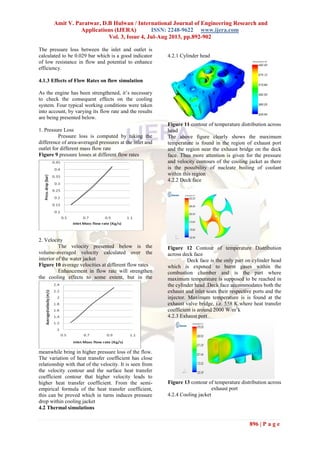 Amit V. Paratwar, D.B Hulwan / International Journal of Engineering Research and
Applications (IJERA) ISSN: 2248-9622 www.ijera.com
Vol. 3, Issue 4, Jul-Aug 2013, pp.892-902
896 | P a g e
The pressure loss between the inlet and outlet is
calculated to be 0.029 bar which is a good indicator
of low resistance in flow and potential to enhance
efficiency.
4.1.3 Effects of Flow Rates on flow simulation
As the engine has been strengthened, it’s necessary
to check the consequent effects on the cooling
system. Four typical working conditions were taken
into account, by varying its flow rate and the results
are being presented below.
1. Pressure Loss
Pressure loss is computed by taking the
difference of area-averaged pressures at the inlet and
outlet for different mass flow rate
Figure 9 pressure losses at different flow rates
2. Velocity
The velocity presented below is the
volume-averaged velocity calculated over the
interior of the water jacket
Figure 10 average velocities at different flow rates
Enhancement in flow rate will strengthen
the cooling effects to some extent, but in the
meanwhile bring in higher pressure loss of the flow.
The variation of heat transfer coefficient has close
relationship with that of the velocity. It is seen from
the velocity contour and the surface heat transfer
coefficient contour that higher velocity leads to
higher heat transfer coefficient. From the semi-
empirical formula of the heat transfer coefficient,
this can be proved which in turns induces pressure
drop within cooling jacket
4.2 Thermal simulations
4.2.1 Cylinder head
Figure 11 contour of temperature distribution across
head
The above figure clearly shows the maximum
temperature is found in the region of exhaust port
and the region near the exhaust bridge on the deck
face. Thus more attention is given for the pressure
and velocity contours of the cooling jacket as there
is the possibility of nucleate boiling of coolant
within this region
4.2.2 Deck face
Figure 12 Contour of temperature Distribution
across deck face
Deck face is the only part on cylinder head
which is exposed to burnt gases within the
combustion chamber and is the part where
maximum temperature is supposed to be reached in
the cylinder head .Deck face accommodates both the
exhaust and inlet seats their respective ports and the
injector. Maximum temperature is is found at the
exhaust valve bridge, i.e. 558 K.where heat transfer
coefficient is around 2000 W/m2
k
4.2.3 Exhaust port
Figure 13 contour of temperature distribution across
exhaust port
4.2.4 Cooling jacket
 