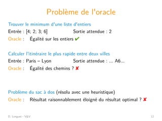D. Longuet - V&V 12
Problème de l'oracle
Trouver le minimum d'une liste d'entiers
Entrée : [4; 2; 3; 6] Sortie attendue : 2
Oracle : Égalité sur les entiers 
Calculer l'itinéraire le plus rapide entre deux villes
Entrée : Paris – Lyon Sortie attendue : ... A6...
Oracle : Égalité des chemins ? 
Problème du sac à dos (résolu avec une heuristique)
Oracle : Résultat raisonnablement éloigné du résultat optimal ? 
 