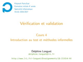 Vérification et validation
Cours 4
Introduction au test et méthodes informelles
Delphine Longuet
delphine.longuet@lri.fr
http://www.lri.fr/~longuet/Enseignements/16-17/Et4-VV
Polytech Paris-Sud
Formation initiale 4e
année
Spécialité informatique
Année 2016-2017
 