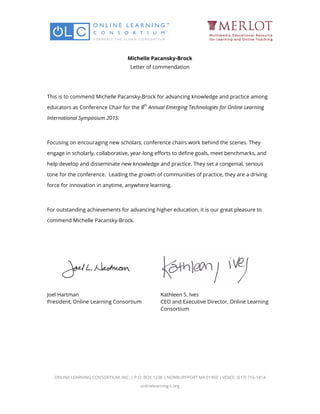 Michelle Pacansky-Brock
Letter of commendation
This is to commend Michelle Pacansky-Brock for advancing knowledge and practice among
educators as Conference Chair for the 8
th
Annual Emerging Technologies for Online Learning
International Symposium 2015.
Focusing on encouraging new scholars, conference chairs work behind the scenes. They
engage in scholarly, collaborative, year-long efforts to define goals, meet benchmarks, and
help develop and disseminate new knowledge and practice. They set a congenial, serious
tone for the conference. Leading the growth of communities of practice, they are a driving
force for innovation in anytime, anywhere learning.
For outstanding achievements for advancing higher education, it is our great pleasure to
commend Michelle Pacansky-Brock.
Joel Hartman
President, Online Learning Consortium
Kathleen S. Ives
CEO and Executive Director, Online Learning
Consortium
ONLINE LEARNING CONSORTIUM, INC. | P.O. BOX 1238 | NEWBURYPORT MA 01950 | VOICE: (617) 716-1414
onlinelearning-c.org
 