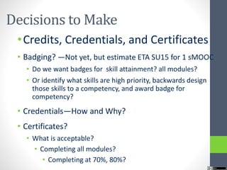 Decisions to Make
•Credits, Credentials, and Certificates
• Badging? —Not yet, but estimate ETA SU15 for 1 sMOOC
• Do we want badges for skill attainment? all modules?
• Or identify what skills are high priority, backwards design
those skills to a competency, and award badge for
competency?
• Credentials—How and Why?
• Certificates?
• What is acceptable?
• Completing all modules?
• Completing at 70%, 80%?
 