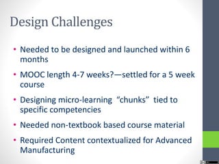 Design Challenges
• Needed to be designed and launched within 6
months
• MOOC length 4-7 weeks?—settled for a 5 week
course
• Designing micro-learning “chunks” tied to
specific competencies
• Needed non-textbook based course material
• Required Content contextualized for Advanced
Manufacturing
 