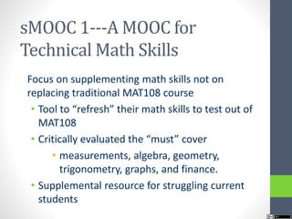 sMOOC 1---A MOOC for
Technical Math Skills
Focus on supplementing math skills not on
replacing traditional MAT108 course
• Tool to “refresh” their math skills to test out of
MAT108
• Critically evaluated the “must” cover
• measurements, algebra, geometry,
trigonometry, graphs, and finance.
• Supplemental resource for struggling current
students
 
