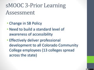 sMOOC 3-Prior Learning
Assessment
• Change in SB Policy
• Need to build a standard level of
awareness of accessibility
• Effectively deliver professional
development to all Colorado Community
College employees (13 colleges spread
across the state)
 