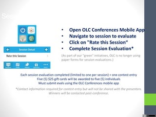 Session Evaluations Contest
• Open OLC Conferences Mobile App
• Navigate to session to evaluate
• Click on "Rate this Session“
• Complete Session Evaluation*
(As part of our "green" initiatives, OLC is no longer using
paper forms for session evaluations.)
*Contact information required for contest entry but will not be shared with the presenters.
Winners will be contacted post-conference.
Each session evaluation completed (limited to one per session) = one contest entry
Five (5) $25 gift cards will be awarded to five (5) individuals
Must submit evals using the OLC Conferences mobile app
 