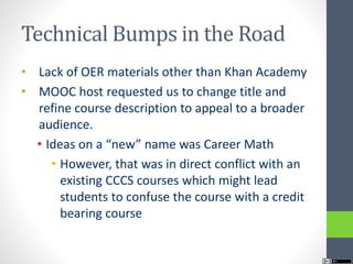 Technical Bumps in the Road
• Lack of OER materials other than Khan Academy
• MOOC host requested us to change title and
refine course description to appeal to a broader
audience.
• Ideas on a “new” name was Career Math
• However, that was in direct conflict with an
existing CCCS courses which might lead
students to confuse the course with a credit
bearing course
 