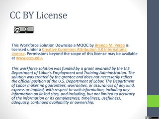 CC BY License
This Workforce Solution Downsize a MOOC by Brenda M. Perea is
licensed under a Creative Commons Attribution 4.0 International
License. Permissions beyond the scope of this license may be available
at www.cccs.edu.
This workforce solution was funded by a grant awarded by the U.S.
Department of Labor’s Employment and Training Administration. The
solution was created by the grantee and does not necessarily reflect
the official position of the U.S. Department of Labor. The Department
of Labor makes no guarantees, warranties, or assurances of any kind,
express or implied, with respect to such information, including any
information on linked sites, and including, but not limited to accuracy
of the information or its completeness, timeliness, usefulness,
adequacy, continued availability or ownership.
 