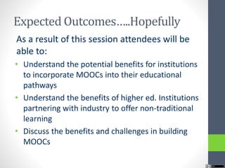 Expected Outcomes…..Hopefully
As a result of this session attendees will be
able to:
• Understand the potential benefits for institutions
to incorporate MOOCs into their educational
pathways
• Understand the benefits of higher ed. Institutions
partnering with industry to offer non-traditional
learning
• Discuss the benefits and challenges in building
MOOCs
 