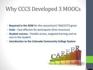 Why CCCS Developed 3 MOOCs
• Required in the SOW for the consortium’s TAACCCT3 grant
• Scale - Cost effective for participants (free resources)
• Student success - Flexible access, targeted learning and no
cost to the student
• Introduction to the Colorado Community College System
 