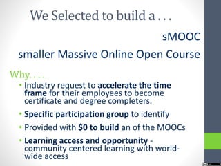 We Selected to build a . . .
sMOOC
smaller Massive Online Open Course
Why. . . .
• Industry request to accelerate the time
frame for their employees to become
certificate and degree completers.
• Specific participation group to identify
• Provided with $0 to build an of the MOOCs
• Learning access and opportunity -
community centered learning with world-
wide access
 