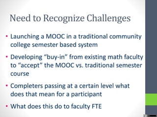 Need to Recognize Challenges
• Launching a MOOC in a traditional community
college semester based system
• Developing “buy-in” from existing math faculty
to “accept” the MOOC vs. traditional semester
course
• Completers passing at a certain level what
does that mean for a participant
• What does this do to faculty FTE
 