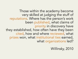 Those within the academy become
very skilled at judging the stuff of
reputations. Where has the person’s work
been published, what claims of
priority in discovery have
they established, how often have they been
cited, how and where reviewed, what
prizes won, what institutional ties earned,
what organizations led?
Willinsky, 2010
 