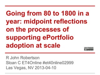 Going from 80 to 1800 in a
year: midpoint reflections
on the processes of
supporting ePortfolio
adoption at scale
R John Robertson
Sloan C ET4Online #et40nline02999
Las Vegas, NV 2013-04-10

 