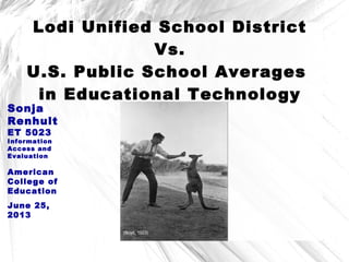 Lodi Unified School District
Vs.
U.S. Public School Averages
in Educational Technology
Sonja
Renhult
ET 5023
Information
Access and
Evaluation
American
College of
Education
June 25,
2013
(Boyd, 1923)
 