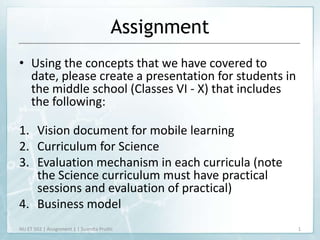 Assignment
• Using the concepts that we have covered to
  date, please create a presentation for students in
  the middle school (Classes VI - X) that includes
  the following:

1. Vision document for mobile learning
2. Curriculum for Science
3. Evaluation mechanism in each curricula (note
   the Science curriculum must have practical
   sessions and evaluation of practical)
4. Business model
NU ET 502 | Assignment 1 | Susmita Pruthi              1
 