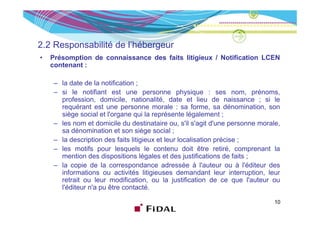 2.2 Responsabilité de l’hébergeur
•   Présomption de connaissance des faits litigieux / Notification LCEN
    contenant :

    – la date de la notification ;
    – si le notifiant est une personne physique : ses nom, prénoms,
      profession, domicile, nationalité, date et lieu de naissance ; si le
      requérant est une personne morale : sa forme, sa dénomination, son
      siège social et l'organe qui la représente légalement ;
    – les nom et domicile du destinataire ou, s'il s'agit d'une personne morale,
      sa dénomination et son siège social ;
    – la description des faits litigieux et leur localisation précise ;
    – les motifs pour lesquels le contenu doit être retiré, comprenant la
      mention des dispositions légales et des justifications de faits ;
    – la copie de la correspondance adressée à l'auteur ou à l'éditeur des
                                                         l auteur       l éditeur
      informations ou activités litigieuses demandant leur interruption, leur
      retrait ou leur modification, ou la justification de ce que l'auteur ou
      l'éditeur n'a pu être contacté.
                    p

                                                                               10
 