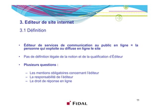 3. Editeur de site internet
3.1
3 1 Définition


•   Éditeur de services de communication au public en ligne = la
    personne qui exploite ou diffuse en ligne le site

•   Pas de définition légale de la notion et de la qualification d’Éditeur

•   Plusieurs questions :

     – Les mentions obligatoires concernant l’éditeur
     – La responsabilité de l’éditeur
     – Le droit de réponse en ligne




                                                                             11
 