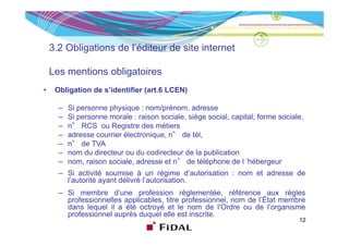 3.2 Obligations de l’éditeur de site internet

    Les mentions obligatoires
•    Obligation de s’identifier (art.6 LCEN)

      –   Si personne physique : nom/prénom, adresse
      –   Si personne morale : raison sociale, siège social, capital, forme sociale,
      –    °
          n° RCS ou R iRegistre d métiers
                                 des é i
      –   adresse courrier électronique, n° de tél,
      –   n° de TVA
      –   nom d di t
               du directeur ou d codirecteur d l publication
                               du di t        de la bli ti
      –   nom, raison sociale, adresse et n° de téléphone de l ’hébergeur
      – Si activité soumise à un régime d’autorisation : nom et adresse de
        l’autorité ayant délivré l’autorisation
                                 l’autorisation.
      – Si membre d’une profession réglementée, référence aux règles
        professionnelles applicables, titre professionnel, nom de l’État membre
        dans lequel il a été octroyé et le nom de l’Ordre ou de l’organisme
                                                       l Ordre       l organisme
        professionnel auprès duquel elle est inscrite.
                                                                                  12
 