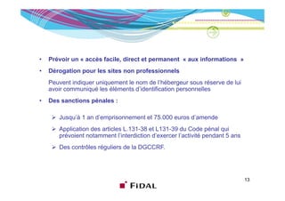 •   Prévoir un « accès facile, direct et permanent « aux informations »
•   Dérogation pour les sites non professionnels
    Peuvent indiquer uniquement le nom de l’hébergeur sous réserve de lui
    avoir communiqué les éléments d’identification personnelles
•   Des sanctions pénales :

       Jusqu’à 1 an d’emprisonnement et 75.000 euros d’amende
       Application des articles L.131-38 et L131-39 du Code pénal qui
       prévoient notamment l’interdiction d’exercer l’activité pendant 5 ans
       Des contrôles réguliers de la DGCCRF
                                     DGCCRF.




                                                                               13
 
