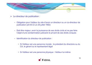 Le directeur de publication :

 – Obligation pour l’éditeur du site d’avoir un directeur ou un co-directeur de
   publication (art 93-2 Loi 29 juillet 1982)
               (art.93 2

 – Doit être majeur, avoir la jouissance de ses droits civils et ne pas faire
   l’objet d’une condamnation judiciaire le privant de ses droits civiques

 – Identification du directeur de publication :

     • Si l’éditeur est une personne morale : le président du directoire ou du
       CA, le gérant ou le représentant légal
           , g                p           g

     • Si l’éditeur est une personne physique : l’éditeur lui-même

                                                                                14
 