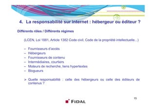 4. La responsabilité sur internet : hébergeur ou éditeur ?

Différents rôles / Diffé
Diffé   t ôl       Différents régimes
                           t é i

    (LCEN, Loi 1881, Article 1382 Code civil, Code de la propriété intellectuelle...)

    –   Fournisseurs d’accès
    –   Hébergeurs
    –   Fournisseurs de contenu
    –   Intermédiaires, courtiers
    –   Moteurs de recherche, liens hypertextes
          o eu s     ec e c e, e s ype e es
    –   Blogueurs

        Quelle responsabilité : celle des hébergeurs ou celle des éditeurs de
        contenus ?



                                                                                 15
 