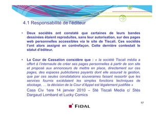 4.1 Responsabilité de l’éditeur

•    Deux sociétés ont constaté que certaines de leurs bandes
     dessinées étaient reproduites, sans leur autorisation, sur des pages
     web personnelles accessibles via le site de Tiscali. Ces sociétés
     l’ont l
     l’ t alors assigné en contrefaçon. C tt d
                      i é        t f        Cette dernière contestait l
                                                        iè       t t it le
     statut d’éditeur.

•    La Cour de Cassation considère que : « la société Tiscali média a
     offert à l’internaute de créer ses pages personnelles à partir de son site
     et proposé aux annonceurs de mettre en place, directement sur ces
     pages, des espaces publicitaires payants dont elle assurait la gestion,
     que par ces seules constatations souveraines faisant ressortir que les
     services fournis excédaient les simples fonctions techniques de
     stockage, … l dé i i d l C
      t k            la décision de la Cour d’A
                                            d’Appel est lé l
                                                  l t légalement j tifié »
                                                               t justifiée
     Cass Civ 1ere 14 janvier 2010 – Sté Tiscali Media c/ Stés
     Dargaud Lombard et Lucky Comics
        g                   y
                                                                                  17
 