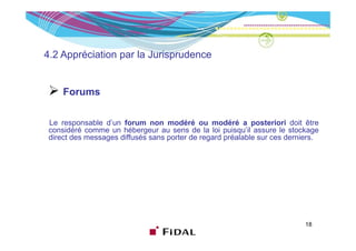 4.2 Appréciation par la Jurisprudence


     Forums

 Le responsable d’un forum non modéré ou modéré a posteriori doit être
         p                                                  p
 considéré comme un hébergeur au sens de la loi puisqu’il assure le stockage
 direct des messages diffusés sans porter de regard préalable sur ces derniers.




                                                                           18
 