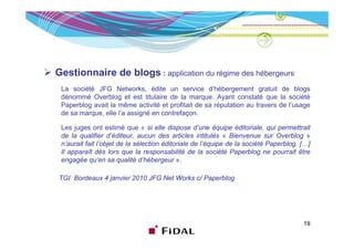 Gestionnaire de blogs : application du régime des hébergeurs
 La société JFG Networks, édite un service d’hébergement gratuit de blogs
 dénommé Overblog et est titulaire de la marque Ayant constaté que la société
                                            marque.
 Paperblog avait la même activité et profitait de sa réputation au travers de l’usage
 de sa marque, elle l’a assigné en contrefaçon.

 Les juges ont estimé que « si elle di
 L j                  i é          i ll dispose d  d’une é i édi i l qui permettrait
                                                          équipe éditoriale, i           i
 de la qualifier d’éditeur, aucun des articles intitulés « Bienvenue sur Overblog »
 n’aurait fait l’objet de la sélection éditoriale de l’équipe de la société Paperblog. […]
 Il apparaît dès lors que la responsabilité de la société Paperblog ne pourrait être
 engagée qu’en sa qualité d’hébergeur ».

TGI Bordeaux 4 janvier 2010 JFG Net Works c/ Paperblog




                                                                                       19
 
