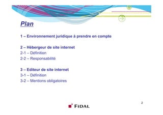 Plan
1 – Environnement juridique à prendre en compte

2 – Hébergeur de site internet
2-1 – Définition
2-2 Responsabilité
22–R             bilité

3 – Editeur de site internet
3-1 – Définition
3-2 – Mentions obligatoires




                                                  2
 