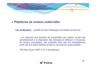 Plateforme de contenu audio/vidéo

Cas de Myspace : qualifié à la fois d’hébergeur et d’éditeur de service :


    « en imposant une structure de présentation par cadres, qu’elle met
    manifestement à la disposition des hébergés et diffusant, à l’occasion
    de h
    d chaque consultation, d
                          lt ti    des publicités d t elle ti manifestement
                                           bli ité dont ll tire       if t     t
    profit, elle a le statut d’éditeur et doit en assumer les responsabilité »

    TGI Paris 22 juin 2007 J Y L c/ sté Myspace
                           J-Y.L




                                                                            20
 