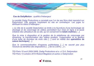 Cas de DailyMotion : qualifié d’hébergeur
La société Zadig Productions a constaté que l’un de ses films était reproduit sur
Dailymotion. Elle assigne l’exploitant du site en contrefaçon. Les juges lui
attribuent le statut d’hébergeur :
« Le rôle de la société Dailymotion se limite à la fourniture d’une technologie de
stockage et de visionnage de vidéos permettant leur mise en ligne à la seule
initiative des utilisateurs de ce site, qui en conservent la totale maîtrise […].
Que la mise à disposition et la gestion de la plateforme de visionnage par
streaming, la transformation des vidéos postées, l’organisation et la gestion
d’une base de données de mots clés […] sont en réalité des opérations de
nature t h i
   t   technique|[…].
                  |[ ]
Que la commercialisation d’espaces publicitaires […] ne saurait pas plus
l’exclure du bénéfice des dispositions […] de la LCEN […] ».

TGI Paris 10 avril 2009 SARL Zadig Productions et a. c/ S.A. Dailymotion
TGI Paris 13 octobre 2010 Roland Magdane et autres c/ Dailymotion

                                                                             21
 