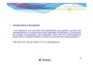 •   Jurisprudence divergente

    « en imposant une structure de présentation par cadres, qu’elle met
    manifestement à la disposition des hébergés et diffusant à l’occasion
                                                        diffusant, l occasion
    de chaque consultation, des publicités dont elle tire manifestement
    profit, elle a le statut d’éditeur et doit en assumer les responsabilité »

    TGI Paris ref. 22 juin 2007 J-Y.L c/ sté Myspace




                                                                            23
 
