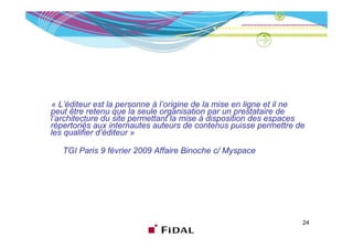 « L’éditeur est la personne à l’origine de la mise en ligne et il ne
peut être retenu que la seule organisation par un prestataire de
l’architecture du site permettant la mise à disposition des espaces
répertoriés aux internautes auteurs de contenus puisse permettre de
les qualifier d’éditeur »

   TGI Paris 9 février 2009 Affaire Binoche c/ Myspace




                                                                   24
 