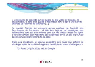 « L’existence de publicité sur les pages du site vidéo de Google, ne
saurait retirer à celle-ci la qualité d’hébergeur car il s’agit d’une activité
distincte de l’activité de stockage […].

La société Google Inc n’assure aucun contrôle de l’activité des
fournisseurs de contenus ; si elle leur impose de renseigner des
informations tant sur eux-mêmes que sur les vidéos mises en ligne,
                                 q                            g ,
c’est uniquement pour répondre aux exigences de la LCEN et pour les
besoins du fonctionnement de sa base.

Dans ces conditions, le tribunal considère que dans son activité de
stockage vidéo, la société Google Inc bénéficie du statut d’hébergeur ».
    TGI Paris, 24 juin 2009 JYL c/ Google
        Paris          2009,



                                                                             25
 
