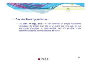 • Cas des liens hypertextes :
   – CA Paris 19 sept. 2001 : le lien constitue un simple mécanisme
     permettant de passer d’un site à un autre qui n’est pas en soi
     susceptible d’engager la responsabilité sauf s’il procède d’une
     démarche délibérée en connaissance de cause




                                                                 26
 